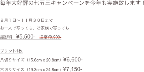 毎年大好評の七五三キャンペーンを今年も実施致します！

９月１日〜１１月３０日まで
お一人で写っても、ご家族で写っても
撮影料　¥5,500-　通常¥9,900-

プリント1枚
八切りサイズ（15.6cm x 20.8cm）¥6,600-
六切りサイズ（19.3cm x 24.8cm)  ¥7,150-
